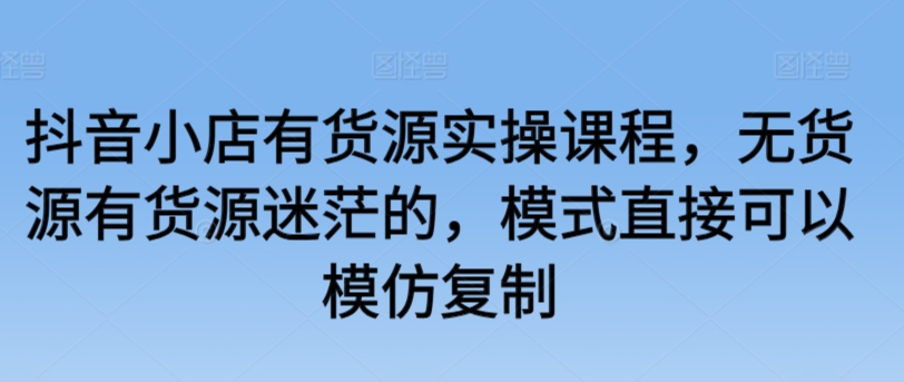 抖音小店有货源实操课程,无货源有货源迷茫的,模式直接可以模仿复制-阳知网创资源库