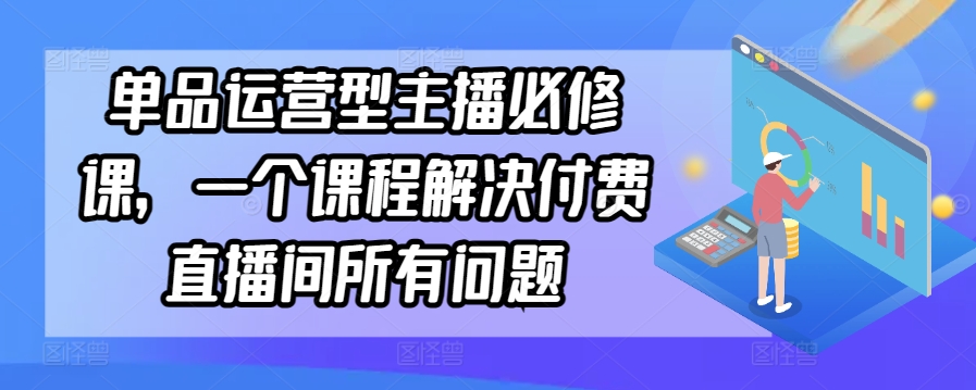 单品运营型主播必修课,一个课程解决付费直播间所有问题-阳知网创资源库