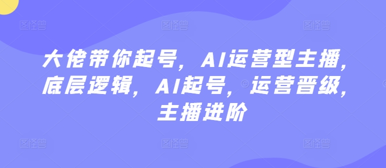 大佬带你起号,AI运营型主播,底层逻辑,AI起号,运营晋级,主播进阶-阳知网创资源库