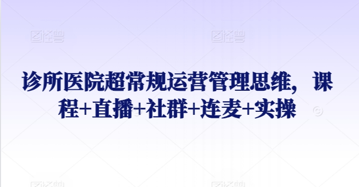 诊所医院超常规运营管理思维,课程+直播+社群+连麦+实操-阳知网创资源库
