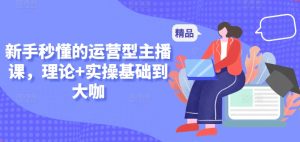 新手秒懂的运营型主播课，理论+实操基础到大咖-阳知网创资源库