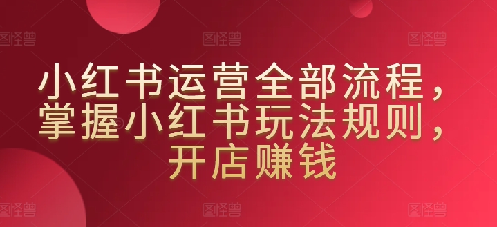 小红书运营全部流程,掌握小红书玩法规则,开店赚钱-阳知网创资源库