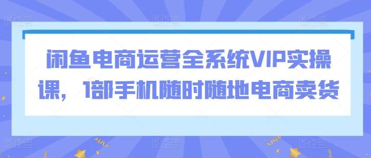 闲鱼电商运营全系统VIP实操课,1部手机随时随地电商卖货-阳知网创资源库