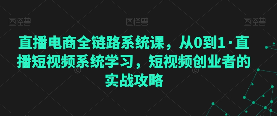 直播电商全链路系统课,从0到1·直播短视频系统学习,短视频创业者的实战攻略-阳知网创资源库