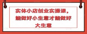 实体小店创业实操课,能做好小生意才能做好大生意-阳知网创资源库
