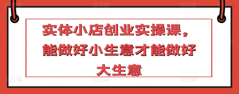 实体小店创业实操课,能做好小生意才能做好大生意-阳知网创资源库