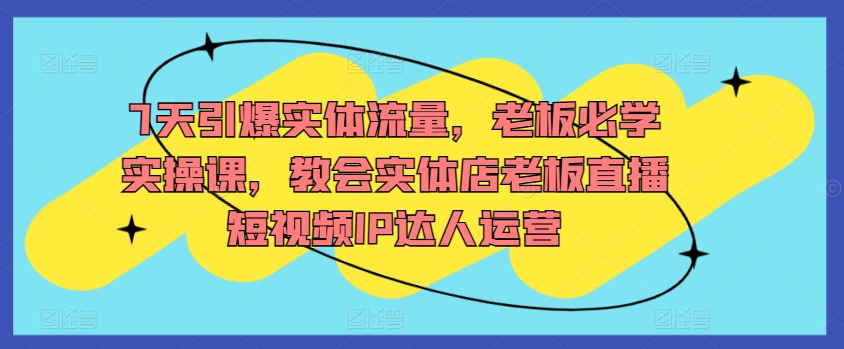 7天引爆实体流量,老板必学实操课,教会实体店老板直播短视频IP达人运营-阳知网创资源库