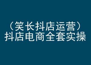 笑长抖店运营,抖店电商全套实操,抖音小店电商培训-阳知网创资源库