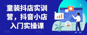 童装抖店实训营,抖音小店入门实操课-阳知网创资源库