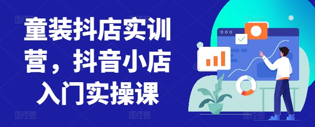 童装抖店实训营,抖音小店入门实操课-阳知网创资源库