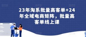 23年淘系批量高客单+24年全域电商矩阵,批量高客单线上课-阳知网创资源库