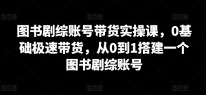 图书剧综账号带货实操课,0基础极速带货,从0到1搭建一个图书剧综账号-阳知网创资源库