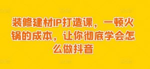 装修建材IP打造课,一顿火锅的成本,让你彻底学会怎么做抖音-阳知网创资源库