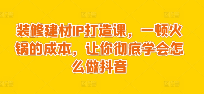 装修建材IP打造课,一顿火锅的成本,让你彻底学会怎么做抖音-阳知网创资源库