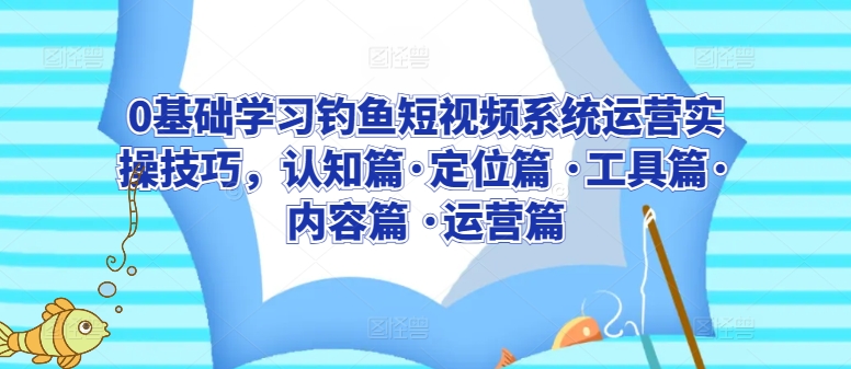 0基础学习钓鱼短视频系统运营实操技巧,认知篇·定位篇 ·工具篇·内容篇 ·运营篇-阳知网创资源库