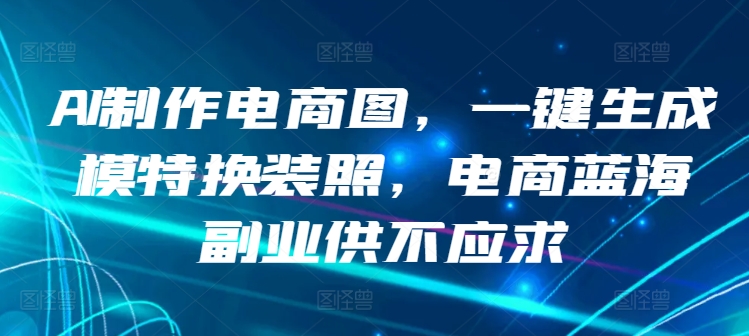 AI制作电商图，一键生成模特换装照，电商蓝海副业供不应求【揭秘】-阳知网创资源库