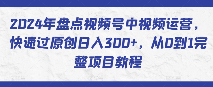 2024年盘点视频号中视频运营,快速过原创日入300+,从0到1完整项目教程-阳知网创资源库