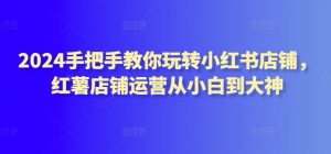 2024手把手教你玩转小红书店铺,红薯店铺运营从小白到大神-阳知网创资源库