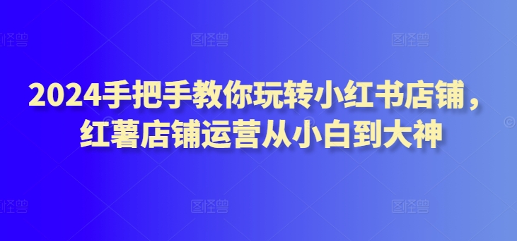 2024手把手教你玩转小红书店铺,红薯店铺运营从小白到大神-阳知网创资源库