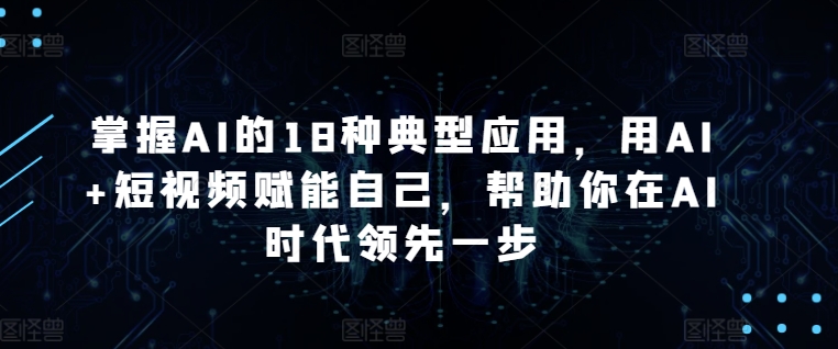 掌握AI的18种典型应用,用AI+短视频赋能自己,帮助你在AI时代领先一步-阳知网创资源库