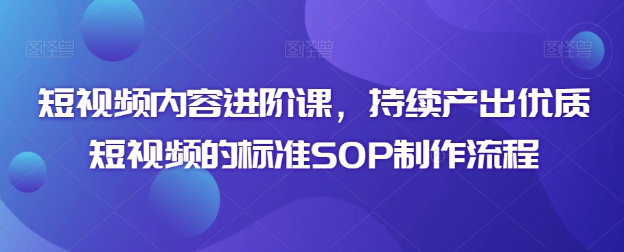 短视频内容进阶课，持续产出优质短视频的标准SOP制作流程-阳知网创资源库