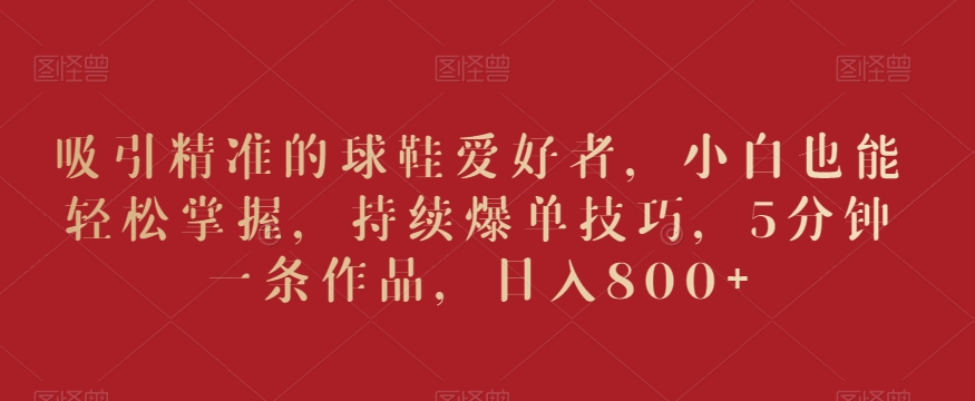 吸引精准的球鞋爱好者,小白也能轻松掌握,持续爆单技巧,5分钟一条作品,日入800+【揭秘】-阳知网创资源库