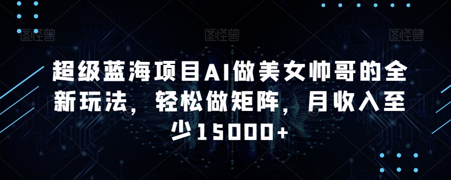 超级蓝海项目AI做美女帅哥的全新玩法，轻松做矩阵，月收入至少15000+【揭秘】-阳知网创资源库