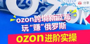 ozon跨境新蓝海玩“赚”俄罗斯,ozon进阶实操训练营-阳知网创资源库