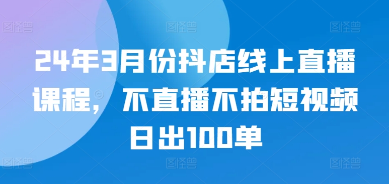 24年3月份抖店线上直播课程,不直播不拍短视频日出100单-阳知网创资源库