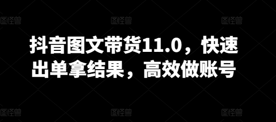 抖音图文带货11.0,快速出单拿结果,高效做账号-阳知网创资源库