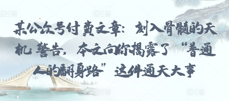 某公众号付费文章:刻入骨髓的天机: 警告,本文向你揭露了 “普通人的翻身路” 这件通天大事-阳知网创资源库