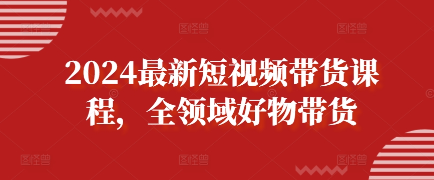 2024最新短视频带货课程，全领域好物带货-阳知网创资源库