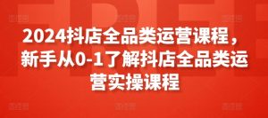 2024抖店全品类运营课程,新手从0-1了解抖店全品类运营实操课程-阳知网创资源库