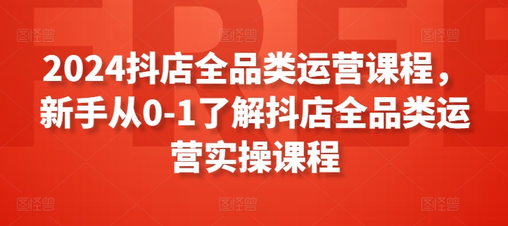 2024抖店全品类运营课程，新手从0-1了解抖店全品类运营实操课程-阳知网创资源库