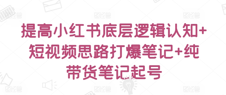 提高小红书底层逻辑认知+短视频思路打爆笔记+纯带货笔记起号-阳知网创资源库