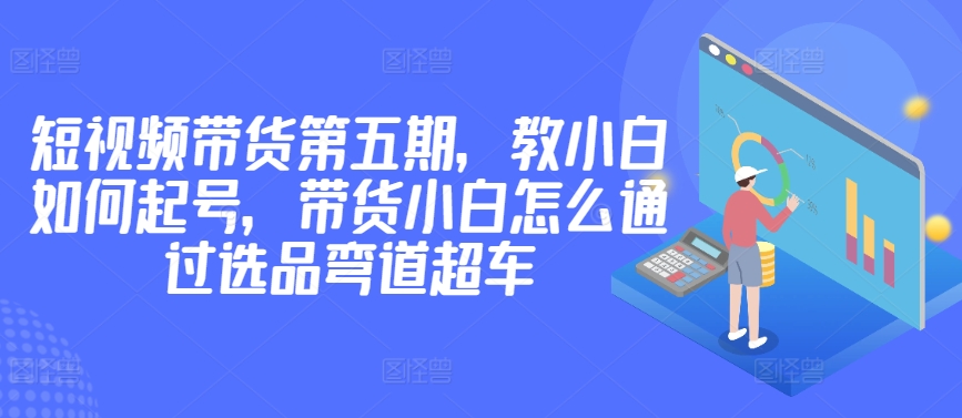 价值2980短视频带货第五期，教小白如何起号，带货小白怎么通过选品弯道超车-阳知网创资源库