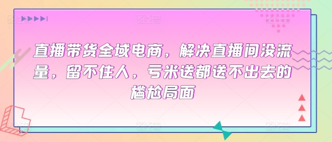 直播带货全域电商,解决直播间没流量,留不住人,亏米送都送不出去的尴尬局面-阳知网创资源库