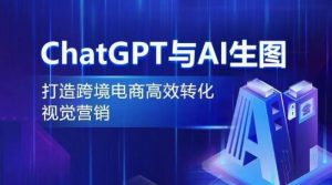 ChatGPT与AI生图,打造跨境电商高效转化视觉营销-阳知网创资源库