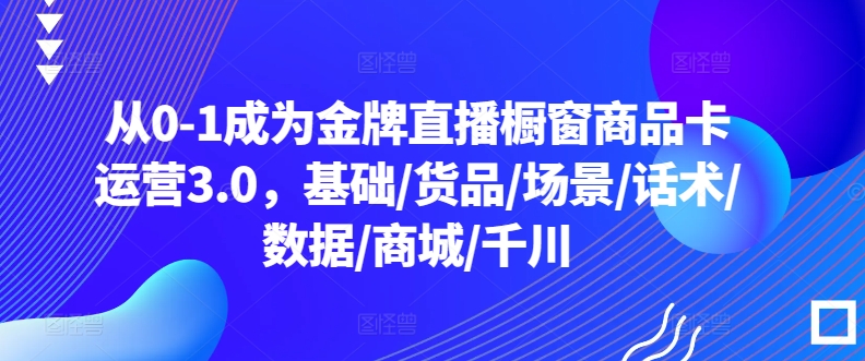 从0-1成为金牌直播橱窗商品卡运营3.0,基础/货品/场景/话术/数据/商城/千川-阳知网创资源库