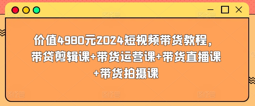 价值4980元2024短视频带货教程,带贷剪辑课+带货运营课+带货直播课+带货拍摄课-阳知网创资源库