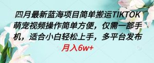 四月最新蓝海项目,简单搬运TIKTOK萌宠视频,操作简单方便,仅需一部手机【揭秘】-阳知网创资源库