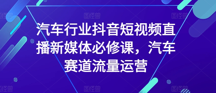汽车行业抖音短视频直播新媒体必修课,汽车赛道流量运营-阳知网创资源库