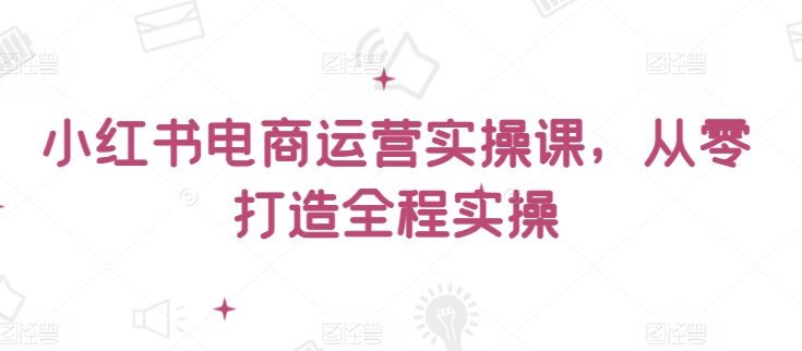 小红书电商运营实操课,从零打造全程实操-阳知网创资源库