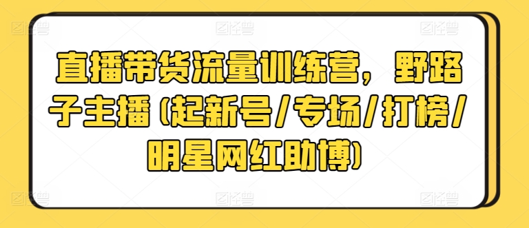 直播带货流量训练营,野路子主播(起新号/专场/打榜/明星网红助博)-阳知网创资源库