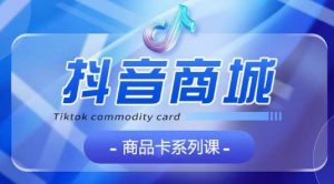 抖音商品卡系列课程，大模块【认知】【基础】【运营】【玩法】系统教学-阳知网创资源库