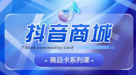 抖音商品卡系列课程，大模块【认知】【基础】【运营】【玩法】系统教学-阳知网创资源库