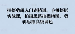 拍摄剪辑入门到精通,手机摄影实战课,拍摄思路拍摄构图,剪辑思维高级调色-阳知网创资源库