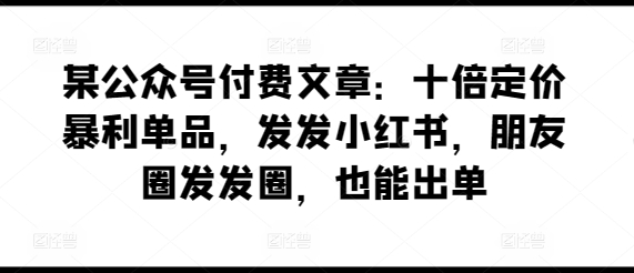 某公众号付费文章：十倍定价暴利单品，发发小红书，朋友圈发发圈，也能出单-阳知网创资源库