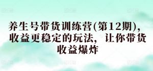 养生号带货训练营(第12期),收益更稳定的玩法,让你带货收益爆炸-阳知网创资源库
