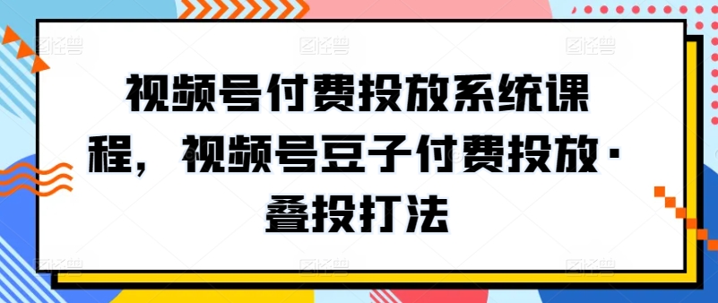 视频号付费投放系统课程，视频号豆子付费投放·叠投打法-阳知网创资源库